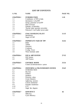 iii
LIST OF CONTENTS
S. NO. NAME PAGE NO.
CHAPTER-1 INTRODUCTION 1-10
1.1 Contribution of TPP in India
1.2 Introduction to KaTPP
1.3 Energy generated in KaTPP
1.4 Plant Overview
1.5 Principle of Operation
1.6 Thermal plant operation procedure
1.7 Pulverised Coal Fuelled power plant
CHAPTER-2 COAL HANDLING PLANT 11-15
2.1 Introduction
2.1 Stages of CHP
CHAPTER-3 IMPORTANT PARS OF TPP 16-26
3.1 Boiler
3.2 Turbine
3.3 Generator
3.4 Condenser
3.5 Cooling Tower
3.6 Water treatment plant
CHAPTER-4 ESP & AHP SYSTEM 27-32
4.1 ESP System
4.2 AHP System
CHAPTER-5 CONTROL ROOM 33-34
5.1 Control & instrumentation system
CHAPTER-6 SWITCHING & TRANSMISSION SYSTEM 35-45
6.1 INTRODUCTION
6.2 Bus bars
6.3 Isolators
6.4 Insulators
6.5 Protective relays
6.6 Circuit Breakers
6.7 Lightening arresters
6.8 Current transformer
6.9 Potential transformer
6.10 CVT
6.11 Single line diagram
CHAPTER-7 EFFICIENCY 46
7.1 Efficiency
7.2 Cycle efficiency
 