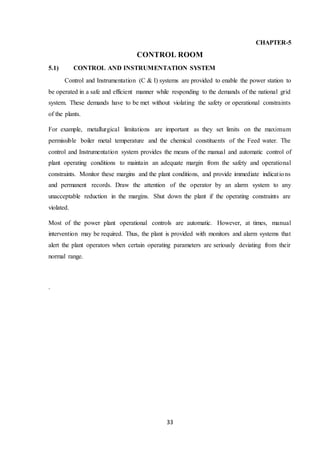 33
CHAPTER-5
CONTROL ROOM
5.1) CONTROL AND INSTRUMENTATION SYSTEM
Control and Instrumentation (C & I) systems are provided to enable the power station to
be operated in a safe and efficient manner while responding to the demands of the national grid
system. These demands have to be met without violating the safety or operational constraints
of the plants.
For example, metallurgical limitations are important as they set limits on the maximum
permissible boiler metal temperature and the chemical constituents of the Feed water. The
control and Instrumentation system provides the means of the manual and automatic control of
plant operating conditions to maintain an adequate margin from the safety and operational
constraints. Monitor these margins and the plant conditions, and provide immediate indications
and permanent records. Draw the attention of the operator by an alarm system to any
unacceptable reduction in the margins. Shut down the plant if the operating constraints are
violated.
Most of the power plant operational controls are automatic. However, at times, manual
intervention may be required. Thus, the plant is provided with monitors and alarm systems that
alert the plant operators when certain operating parameters are seriously deviating from their
normal range.
.
 