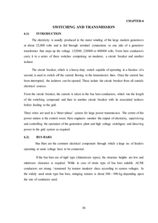 35
CHAPTER-6
SWITCHING AND TRANSMISSION
6.1) INTRODUCTION
The electricity is usually produced in the stator winding of the large modern generators
at about 22,000 volts and is fed through terminal connections to one side of a generator
transformer that steps up the voltage 132000, 220000 or 400000 volts. From here conductors
carry it to a series of three switches comprising an insulator, a circuit breaker and another
isolator.
The circuit breaker, which is a heavy-duty switch capable of operating in a fraction of a
second, is used to switch off the current flowing to the transmission lines. Once the current has
been interrupted, the isolators can be opened. These isolate the circuit breaker from all outside
electrical sources.
From the circuit breaker, the current is taken to the bus bars-conductors, which run the length
of the switching compound and then to another circuit breaker with its associated isolates
before feeding to the grid.
Three wires are used in a ‘three=phase’ system for large power transmission. The centre of the
power station is the control room. Here engineers monitor the output of electricity, supervising
and controlling the operation of the generation plant and high voltage switchgear and directing
power to the grid system as required.
6.2) BUS BARS
Bus Bars are the common electrical component through which a large no. of feeders
operating at same voltage have to be connected.
If the bus bars are of rigid type (Aluminium types), the structure heights are low and
minimum clearance is required. While in case of strain type of bus bars suitable ACSR
conductors are strung / tensioned by tension insulator discs according to system voltages. In
the widely used strain type bus bars, stringing tension is about 500 - 900 kg depending upon
the size of conductor used.
 