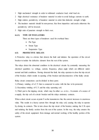 38
1 High mechanical strength in order to withstand conductor load, wind load etc.
2 High electrical resistance of insulator material in order to avoid leakage currents to earth.
3 High relative permittivity of insulator material in order that dielectric strength is high.
4 The insulator material should be non-porous; free from impurities and cracks otherwise the
permittivity will be lowered.
5 High ratio of puncture strength to flash over.
6.4.1) TYPE OF INSULATORS
There are three types of insulators used for overhead lines:
 Pin Type
 Strain Type
 Suspension Type
6.5) PROTECTIVE RELAYS
A Protective relay is a device that detects the fault and initiates the operation of the circuit
breaker to isolate the defective element from the rest of the system.
The relays detect the abnormal condition in the electrical circuits by constantly measuring the
electrical quantities i.e. voltage, current, frequency, phase angle which are different under
normal and fault conditions. Having detected the fault, the relay operates to close the trip circuit
of the breaker, which results in opening of the breaker and disconnection of the faulty circuit.
Relay circuit connections can be divided in three parts:
1.) Primary winding of a C.T. that is connected in series with the line to be protected.
2.) Secondary winding of C.T. and the relay operating coil.
3.) Third part is the tripping circuit, which may be either a.c. or d.c... It consists of a source of
a supply, the trip coil of a circuit breaker and the relays stationary contacts.
When a short circuit occurs at point F on the transmission line the current increases to enormous
value. This results in a heavy current flow through the relay coil, causing the relay to operate
by closing its contacts. This in turn closes the trip circuit of the breaker, making the C.B. open
and isolating the family section from the rest of the system. In this way, the relay ensures the
safety of the circuit equipment from damage and normal working of the healthy portion of the
system.
 