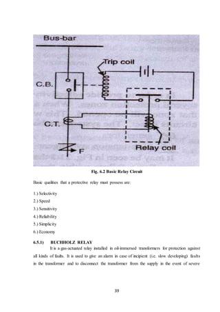 39
Fig. 6.2 Basic Relay Circuit
Basic qualities that a protective relay must possess are:
1.) Selectivity
2.) Speed
3.) Sensitivity
4.) Reliability
5.) Simplicity
6.) Economy
6.5.1) BUCHHOLZ RELAY
It is a gas-actuated relay installed in oil-immersed transformers for protection against
all kinds of faults. It is used to give an alarm in case of incipient (i.e. slow developing) faults
in the transformer and to disconnect the transformer from the supply in the event of severe
 