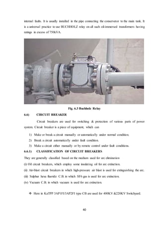 40
internal faults. It is usually installed in the pipe connecting the conservator to the main tank. It
is a universal practice to use BUCHHOLZ relay on all such oil-immersed transformers having
ratings in excess of 750kVA.
Fig. 6.3 Buchholz Relay
6.6) CIRCUIT BREAKER
Circuit breakers are used for switching & protection of various parts of power
system. Circuit breaker is a piece of equipment, which can
1) Make or break a circuit manually or automatically under normal condition.
2) Break a circuit automatically under fault condition.
3) Make a circuit either manually or by remote control under fault conditions.
6.6.1) CLASSIFICATION OF CIRCUIT BREAKERS
They are generally classified based on the medium used for arc elimination
(i) Oil circuit breakers, which employ some insulating oil for arc extinction.
(ii) Air-blast circuit breakers in which high-pressure air blast is used for extinguishing the arc.
(iii) Sulphur hexa fluoride C.B. in which SF6 gas is used for arc extinction.
(iv) Vacuum C.B. in which vacuum is used for arc extinction.
 Here in KaTPP 3AP1FI/3AP2FI type CB are used for 400KV &220KV Switchyard.
 