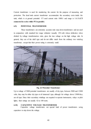 43
Current transformer is used for monitoring the current for the purpose of measuring and
protection. The dead tank current transformer accommodate the secondary cores inside the
tank, which is at ground potential. CT used current ratio 1000:1 and range is 1A-5A.CT
connected in series while PT in parallel.
6.9) POTENTIAL TRANSFORMER
These transformers are extremely accurate ratio step down transformers and are used
in conjunction with standard low range voltmeter (usually 150 volt) whose deflection when
divided by voltage transformation ratio, gives the true voltage on the high voltage side. In
general, they are of the shell type and do not differ much from the ordinary two winding
transformer, except that their power rating is extremely small.
Fig. 6.5 Potential Transformer
Up to voltage of 5000 potential transformers are usually of dry type, between 5000 and 13800
volts, they may be either dry type or oil immersed type, although for voltage above 13800 they
are oil type. Since their secondary windings are required to operate instruments, relays or pilot
lights, their ratings are usually 42 to 100 watts.
6.10) CAPACITIVE VOLTAGE TRANSFORMER
Capacitive voltage transformers are special kind of power transformers using
capacitors to step down the voltage.
 