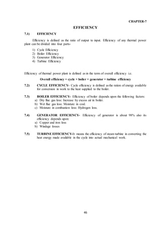 46
CHAPTER-7
EFFICIENCY
7.1) EFFICIENCY
Efficiency is defined as the ratio of output to input. Efficiency of any thermal power
plant can be divided into four parts-
1) Cycle Efficiency
2) Boiler Efficiency
3) Generator Efficiency
4) Turbine Efficiency
Efficiency of thermal power plant is defined as in the term of overall efficiency i.e.
Overall efficiency = cycle × boiler × generator × turbine efficiency
7.2) CYCLE EFFICIENCY- Cycle efficiency is defined as the ration of energy available
for conversion in work to the heat supplied to the boiler.
7.3) BOILER EFFICIENCY- Efficiency of boiler depends upon the following factors:
a) Dry flue gas loss: Increase by excess air in boiler.
b) Wet flue gas loss: Moisture in coal.
c) Moisture in combustion loss: Hydrogen loss.
7.4) GENERATOR EFFICIENCY- Efficiency of generator is about 98% also its
efficiency depends upon:
a) Copper and iron loss
b) Windage losses
7.5) TURBINE EFFICIENCY-It means the efficiency of steam turbine in converting the
heat energy made available in the cycle into actual mechanical work.
 