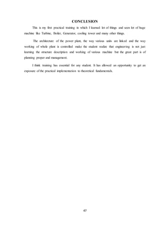 47
CONCLUSION
This is my first practical training in which I learned lot of things and seen lot of huge
machine like Turbine, Boiler, Generator, cooling tower and many other things.
The architecture of the power plant, the way various units are linked and the way
working of whole plant is controlled make the student realize that engineering is not just
learning the structure description and working of various machine but the great part is of
planning proper and management.
I think training has essential for any student. It has allowed an opportunity to get an
exposure of the practical implementation to theoretical fundamentals.
 