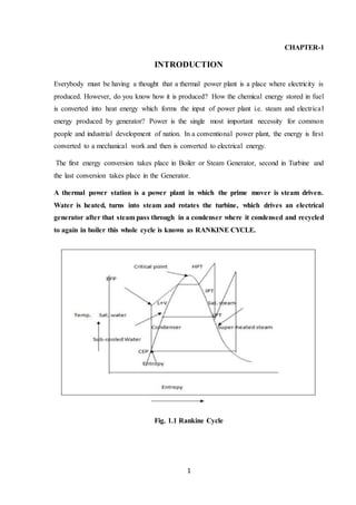 1
CHAPTER-1
INTRODUCTION
Everybody must be having a thought that a thermal power plant is a place where electricity is
produced. However, do you know how it is produced? How the chemical energy stored in fuel
is converted into heat energy which forms the input of power plant i.e. steam and electrical
energy produced by generator? Power is the single most important necessity for common
people and industrial development of nation. In a conventional power plant, the energy is first
converted to a mechanical work and then is converted to electrical energy.
The first energy conversion takes place in Boiler or Steam Generator, second in Turbine and
the last conversion takes place in the Generator.
A thermal power station is a power plant in which the prime mover is steam driven.
Water is heated, turns into steam and rotates the turbine, which drives an electrical
generator after that steam pass through in a condenser where it condensed and recycled
to again in boiler this whole cycle is known as RANKINE CYCLE.
Fig. 1.1 Rankine Cycle
 