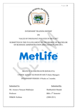 Page |1




                    INTERNSHIP TRAINING REPORT

                                  ON

             ―SALES OF INSURANCE POLICIES IN METLIFE‖

SUBMITTED IN THE FULLFILLMENT OF THE DEGREE OF BACHELOR
   OF BUSINESS ADMINISTRATION (BBA) SESSION 2008-2011.




                 BRANCH: KANKURGACHI (KOLKATA)

            UNDER: SANJAY KUMAR BYAHUT (Sales Manager)

                INTERNSHIP PERIOD: 8 Weeks or 2 months.



Submitted To:                                    Submitted By:

Mr. Arunavo Narayan Mukherjee               Shubhashish Mandal

Professor                                   BBA- 5th Semester

ISB&M- Kolkata                              (2008-2011)
 