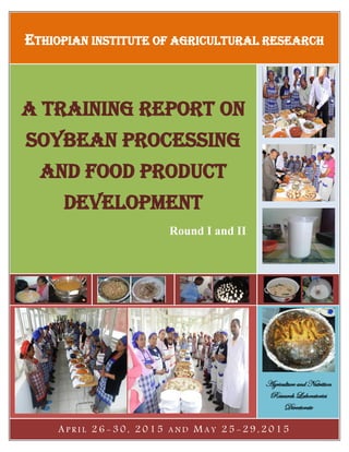 ETHIOPIAN INSTITUTE OF AGRICULTURAL RESEARCH
A Training Report on
Soybean Processing
and Food Product
Development
Round I and II
Agriculture and Nutrition
Research Laboratories
Directorate
A P R I L 2 6 - 3 0 , 2 0 1 5 A N D M A Y 2 5 - 2 9 , 2 0 1 5
 