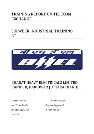 TRAINING REPORT ON TELECOM
EXCHANGE
SIX WEEK INDUSTRIAL TRAINING
AT
BHARAT HEAVY ELECTRICALS LIMITED
RANIPUR, HARIDWAR (UTTARAKHAND)
Submitted To: Submitted By:
Mr. Vikas Singla Raghav Aggarwal
Dy. Manager, Tel B.Tech (ECE)
SMVDU
 