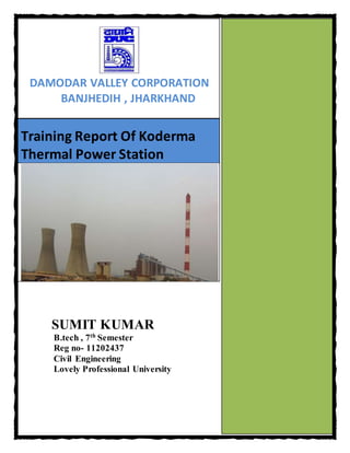 Training Report Of Koderma
Thermal Power Station
SUMIT KUMAR
B.tech , 7th
Semester
Reg no- 11202437
Civil Engineering
Lovely Professional University
DAMODAR VALLEY CORPORATION
BANJHEDIH , JHARKHAND
 
