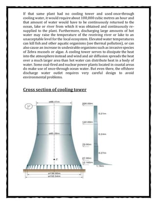 If that same plant had no cooling tower and used once-through
cooling water, it would requireabout 100,000 cubic metres an hour and
that amount of water would have to be continuously returned to the
ocean, lake or river from which it was obtained and continuously re-
supplied to the plant. Furthermore, discharging large amounts of hot
water may raise the temperature of the receiving river or lake to an
unacceptable level for the local ecosystem. Elevated water temperatures
can kill fish and other aquatic organisms (see thermal pollution), or can
also cause an increase in undesirableorganismssuch as invasivespecies
of Zebra mussels or algae. A cooling tower serves to dissipate the heat
into the atmosphereinstead and wind and air diffusion spreads the heat
over a much larger area than hot water can distribute heat in a body of
water. Some coal-fired and nuclear power plants located in coastal areas
do make use of once-through ocean water. But even there, the offshore
discharge water outlet requires very careful design to avoid
environmental problems.
Cross section of cooling tower
 