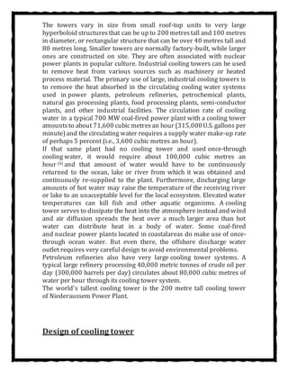 The towers vary in size from small roof-top units to very large
hyperboloid structures that can be up to 200 metrestall and 100 metres
in diameter, or rectangular structure that can be over 40 metres tall and
80 metres long. Smaller towers are normally factory-built, while larger
ones are constructed on site. They are often associated with nuclear
power plants in popular culture. Industrial cooling towers can be used
to remove heat from various sources such as machinery or heated
process material. The primary use of large, industrial cooling towers is
to remove the heat absorbed in the circulating cooling water systems
used in power plants, petroleum refineries, petrochemical plants,
natural gas processing plants, food processing plants, semi-conductor
plants, and other industrial facilities. The circulation rate of cooling
water in a typical 700 MW coal-fired power plant with a cooling tower
amountsto about 71,600 cubicmetresan hour (315,000U.S. gallons per
minute)and the circulating water requires a supply water make-up rate
of perhaps 5 percent (i.e., 3,600 cubic metres an hour).
If that same plant had no cooling tower and used once-through
cooling water, it would require about 100,000 cubic metres an
hour [4] and that amount of water would have to be continuously
returned to the ocean, lake or river from which it was obtained and
continuously re-supplied to the plant. Furthermore, discharging large
amounts of hot water may raise the temperature of the receiving river
or lake to an unacceptable level for the local ecosystem. Elevated water
temperatures can kill fish and other aquatic organisms. A cooling
tower serves to dissipate the heat into the atmosphere instead and wind
and air diffusion spreads the heat over a much larger area than hot
water can distribute heat in a body of water. Some coal-fired
and nuclear power plants located in coastalareas do make use of once-
through ocean water. But even there, the offshore discharge water
outlet requires very careful design to avoid environmental problems.
Petroleum refineries also have very large cooling tower systems. A
typical large refinery processing 40,000 metric tonnes of crude oil per
day (300,000 barrels per day) circulates about 80,000 cubic metres of
water per hour through its cooling tower system.
The world's tallest cooling tower is the 200 metre tall cooling tower
of Niederaussem Power Plant.
Design of cooling tower
 