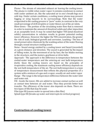 Plume - The stream of saturated exhaust air leaving the cooling tower.
The plume is visible when water vapor it contains condenses in contact
with cooler ambient air, like the saturated air in one's breath fogs on a
cold day. Under certain conditions, a cooling tower plume may present
fogging or icing hazards to its surroundings. Note that the water
evaporated in the cooling process is "pure" water, in contrast to the very
small percentage of drift droplets or water blown out of the air inlets.
Blow-down - The portion of the circulating water flow that is removed
in order to maintain the amountof dissolved solidsand other impurities
at an acceptable level. It may be noted that higher TDS (total dissolved
solids) concentration in solution results in greater potential cooling
tower efficiency. However the higher the TDS concentration, the greater
the risk of scale, biological growth and corrosion. Leaching - The loss of
wood preservative chemicals by the washing action of the water flowing
through a wood structure cooling tower.
Noise - Sound energy emitted by a cooling tower and heard (recorded)
at a given distance and direction. The sound is generated by the impact
of falling water, by the movement of air by fans, the fan blades moving
in the structure, and the motors, gearboxes or drive belts.
Approach - The approach is the difference in temperature between the
cooled-water temperature and the entering-air wet bulb temperature
(twb). Since the cooling towers are based on the principles of
evaporative cooling, the maximum cooling tower efficiency depends on
the wet bulb temperature of the air. The wet-bulb temperature is a type
of temperature measurement that reflects the physical properties of a
system with a mixture of a gas and a vapor, usually air and water vapor
Range - The range is the temperature difference between the water inlet
and water exit.
Fill - Inside the tower, fills are added to increase contact surface as well
as contact time between air and water. Thus they provide better heat
transfer. The efficiency of the tower also depends on them. There are
two types of fills that may be used:
Film type fill (causes water to spread into a thin film)
Splash type fill (breaks up water and interrupts its vertical progress)
Costruction of cooling tower
 