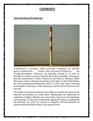 CHIMNEY
Introtuction of chimeny
A chimney is a structure which provides ventilation for hot flue
gases or smoke from a boiler, stove, furnace or fireplace to the
outside atmosphere. Chimneys are typically vertical, or as near as
possible to vertical, to ensure that the gases flow smoothly, drawing air
into the combustion in what is known as the stack, or chimney, effect.
The space inside a chimney locomotives and ships. In the United States,
the term smokestack (colloquially, stack) is also used when referring
to locomotive chimneys or ship chimneys, and the term funnel can also
be used.
The height of a chimney influences its ability to transfer flue gases to the
external environment via stack effect. Additionally, the dispersion of
pollutants at higher altitudes can reduce their impact on the immediate
surroundings. In the case of chemically aggressive output, a sufficiently
tall chimney can allow for partial or complete self-neutralization of
airborne chemicals before they reach ground level.
 
