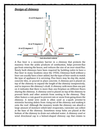 Design of chimney
A flue liner is a secondary barrier in a chimney that protects the
masonry from the acidic products of combustion, helps prevent flue
gas from entering the house, and reduces the size of an over-sized flue.
Newly built chimneys have been required by building codes to have a
flue liner in many locations since the 1950s. Chimneys built without a
liner can usually have a liner added, but the type of liner needs to match
the type of appliance it is servicing. Flue liners may be clay tile, metal,
concrete tiles, or poured in place concrete. A chimney pot is placed on
top of the chimney to expand the length of the chimney inexpensively,
and to improve the chimney's draft. A chimney with more than one pot
on it indicates that there is more than one fireplace on different floors
sharing the chimney. A chimney cowl is placed on top of the chimney to
prevent birds and other animals from nesting in the chimney. They
often feature a rain guard to prevent rain or snow from going down the
chimney. A metal wire mesh is often used as a spark arrestor to
minimize burning debris from rising out of the chimney and making it
onto the roof. Although the masonry inside the chimney can absorb a
large amount of moisture which later evaporates, rainwater can collect
at the base of the chimney. Sometimes weep holes are placed at the
bottom of the chimney to drain out collected water. A chimney cowl or
wind directional cap is a helmet-shaped chimney cap that rotates to
 