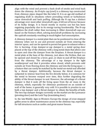 align with the wind and prevent a back draft of smoke and wind back
down the chimney. An H-style cap (cowl) is a chimney top constructed
from chimney pipes shaped like the letter H. It is an age-old method of
regulating draft in situations where prevailing winds or turbulences
cause downdraft and back puffing. Although the H cap has a distinct
advantage over most other downdraft caps, it fell out of favour because
of its bulky design. It is found mostly in marine use but has been
regaining popularity due to its energy-saving functionality. The H-cap
stabilizes the draft rather than increasing it. Other downdraft caps are
based on the Venture effect, solving downdraft problems by increasing
the updraft constantly resulting in much higher fuel consumption.
A chimney damper is a metal plate that can be positioned to close off the
chimney when not in use and prevent outside air from entering the
interior space, and can be opened to permit hot gases to exhaust when a
fire is burning. A top damper or cap damper is a metal spring door
placed at the top of the chimney with a long metal chain that allows one
to open and close the damper from the fireplace. A throat damper is a
metal plate at the base of the chimney, just above the firebox, that can
be opened and closed by a lever, gear, or chain to seal off the fireplace
from the chimney. The advantage of a top damper is the tight
weatherproof seal that it provides when closed, which prevents cold
outside air from flowing down the chimney and into the living space —
a feature that can rarely be matched by the metal-on-metal seal afforded
by a throat damper. Additionally, because the throat damper is
subjected to intense heat from the fire directly below, it is common for
the metal to become warped over time, thus further degrading the
ability of the throat damper to seal. However, the advantage of a throat
damper is that it seals off the living space from the air mass in the
chimney, which, especially for chimneys positioned on an outside of
wall of the home, is generally very cold. It is possible in practice to use
both a top damper and a throat damper to obtain the benefits of both.
The two top damper designs currently on the market are the Lyemance
(pivoting door) and the Lock Top (translating door).
In the late Middle Ages in Western Europe the design of crow-stepped
gables arose to allow maintenance access to the chimney top, especially
for tall structures such as castles and great manor houses.
 