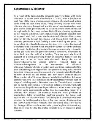 Construction of chimney
As a result of the limited ability to handle transverse loads with brick,
chimneys in houses were often built in a "stack", with a fireplace on
each floor of the house sharing a single chimney, often with such a stack
at the front and back of the house. Today's heating systems have made
chimney placement less critical, and the use of non-structural gas vent
pipe allows a flue gas conduit to be installed around obstructions and
through walls. In fact, most modern high-efficiency heating appliances
do not require a chimney. Such appliances are generally installed near
an external wall, and a non combustible wall thimble allows a vent
pipe run directly through the external wall. On a pitched roof where a
chimney penetrates a roof, flashing is used to seal up the joints. The
down-slope piece is called an apron, the sides receive step flashing and
a cricket is used to divert water around the upper side of the chimney
underneath the flashing Industrial chimneys are commonly referred to
as flue gas stacks and are generally external structures, as opposed to
those built into the wall of a building. They are generally located
adjacent to a steam-generating boiler or industrial furnace and the
gases are carried to them with ductwork. Today the use of
reinforced concrete has almost entirely replaced brick as
a structural component in the construction of industrial
chimneys. Refractory bricks are often used as a lining, particularly if the
type of fuel being burned generates flue gases containing acids. Modern
industrial chimneys sometimes consist of a concrete windshield with a
number of flues on the inside. The 300 metre chimney at Sasol
Three consists of a 26 metre diameter windshield with four 4.6 metre
diameter concrete flues which are lined with refractory bricks built on
rings of corbels spaced at 10 metre intervals. The reinforced concrete
can be cast by conventional formwork or sliding formwork. The height
is to ensure the pollutants are dispersed over a wider area to meet legal
or other safety requirements. A flue liner is a secondary barrier in a
chimney that protects the masonry from the acidic products of
combustion, helps prevent flue gas from entering the house, and
reduces the size of an over-sized flue. Newly built chimneys have been
required by building codes to have a flue liner in many locations since
the 1950s. Chimneysbuiltwithouta liner can usually havea liner added,
but the type of liner needs to match the type of appliance it is servicing.
Flue liners may be clay tile, metal, concrete tiles, or poured in place
concrete.
 