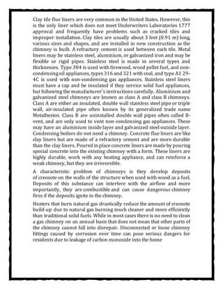 Clay tile flue liners are very common in the United States. However, this
is the only liner which does not meet Underwriters Laboratories 1777
approval and frequently have problems such as cracked tiles and
improper installation. Clay tiles are usually about 3 feet (0.91 m) long,
various sizes and shapes, and are installed in new construction as the
chimney is built. A refractory cement is used between each tile. Metal
liners may be stainless steel, aluminium, or galvanized iron and may be
flexible or rigid pipes. Stainless steel is made in several types and
thicknesses. Type 304 is used with firewood, wood pellet fuel, and non-
condensingoil appliances, types316 and 321 with coal, and type A1 29-
4C is used with non-condensing gas appliances. Stainless steel liners
must have a cap and be insulated if they service solid fuel appliances,
but following the manufacturer's instructions carefully. Aluminium and
galvanized steel chimneys are known as class A and class B chimneys.
Class A are either an insulated, double wall stainless steel pipe or triple
wall, air-insulated pipe often known by its generalized trade name
Metalbestos. Class B are uninstalled double wall pipes often called B-
vent, and are only used to vent non-condensing gas appliances. These
may have an aluminium inside layer and galvanized steel outside layer.
Condensing boilers do not need a chimney. Concrete flue liners are like
clay liners but are made of a refractory cement and are more durable
than the clay liners. Poured in placeconcrete linersare made by pouring
special concrete into the existing chimney with a form. These liners are
highly durable, work with any heating appliance, and can reinforce a
weak chimney, but they are irreversible.
A characteristic problem of chimneys is they develop deposits
of creosote on the walls of the structure when used with wood as a fuel.
Deposits of this substance can interfere with the airflow and more
importantly, they are combustible and can cause dangerous chimney
fires if the deposits ignite in the chimney.
Heaters that burn natural gas drastically reduce the amount of creosote
build-up due to natural gas burning much cleaner and more efficiently
than traditional solid fuels. While in most cases there is no need to clean
a gas chimney on an annual basis that does not mean that other parts of
the chimney cannot fall into disrepair. Disconnected or loose chimney
fittings caused by corrosion over time can pose serious dangers for
residents due to leakage of carbon monoxide into the home
 