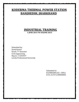 KODERMA THERMAL POWER STATION
BANJHEDIH, JHARKHAND
INDUSTRIAL TRAINING
1 JUNE 2015 TO 30 JUNE 2015
Submitted by:
Sumit kumar
B.tech, 7th Semester
Civil engineering
Reg no: 11202437
Lovely Professional University
Submitted to:
B.GOSWAMI (S.E. CIVIL)
D.V.C, K.T.P.S, KODERMA
 
