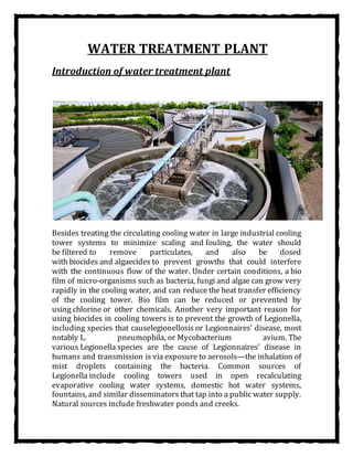 WATER TREATMENT PLANT
Introduction of water treatment plant
Besides treating the circulating cooling water in large industrial cooling
tower systems to minimize scaling and fouling, the water should
be filtered to remove particulates, and also be dosed
with biocides and algaecides to prevent growths that could interfere
with the continuous flow of the water. Under certain conditions, a bio
film of micro-organisms such as bacteria, fungi and algae can grow very
rapidly in the cooling water, and can reduce the heat transfer efficiency
of the cooling tower. Bio film can be reduced or prevented by
using chlorine or other chemicals. Another very important reason for
using biocides in cooling towers is to prevent the growth of Legionella,
including species that causelegionellosis or Legionnaires' disease, most
notably L. pneumophila, or Mycobacterium avium. The
various Legionella species are the cause of Legionnaires' disease in
humans and transmission is via exposure to aerosols—the inhalation of
mist droplets containing the bacteria. Common sources of
Legionella include cooling towers used in open recalculating
evaporative cooling water systems, domestic hot water systems,
fountains, and similar disseminators that tap into a public water supply.
Natural sources include freshwater ponds and creeks.
 