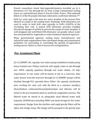 French researchers found that Legionella bacteria travelled up to 6
kilometres (3.7 mi) through the air from a large contaminated cooling
tower at a petrochemical plant in Pas-de-Calais, France. That outbreak
killed 21 of the 86 people who had a laboratory-confirmed infection.[20]
Drift (or wind age) is the term for water droplets of the process flow
allowed to escape in the cooling tower discharge. Drift eliminators are
used in order to hold drift rates typically to 0.001–0.005% of the
circulating flow rate. A typical drift eliminator provides multiple
directional changes of airflow to prevent the escape of water droplets. A
well-designed and well-fitted drift eliminator can greatly reduce water
loss and potential for Legionella or water treatment chemical exposure.
Many governmental agencies, cooling tower manufacturers and
industrial trade organizations have developed design and maintenance
guidelines for preventing or controlling the growth of Legionella in
cooling towers. Below is a list of sources for such guidelines
Pre- treatment Plant
(2+1) 2000M3 /hr. capacity raw water pumps installed in intake pump
house located near Telaiya reservoir will supply water to site through
two 100% capacity pipelines through raw water station. 10 days
requirement of raw water will be-stored at site in a reservoir. Raw
water drawn from the reservoir through (1+1) 4000M3 pumps will be
clarified through PLC operated three 200m3 /hr capacity clarification
(one working for each unit with the third as a common standby.)
Alum/Sodium carbonate/lime/polyelectrolyte and chlorine will be
dosed in the pre-treatment plant to accelerate coagulation process. The
filtered water be stored in an adequately sized filtered water tank
(capacity 20,000cum) including 4000 cum dead storage for fire water
requirement. Sludge from the clarifiers and rapid gravity filters will be
taken into sludge sump. The sludge will be pumped to the gravity type
 