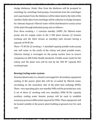 sludge thickness. Under flow from the thickness will be pumped to
centrifuge by centrifuge feed pumps. Concentrate from the centrifuges
and supernatant from the thickness will be taken back to the inlet of the
clarifiers Solid cakes from centrifuge will be collected in sludge dumpers
for ultimate disposal. Filtered water will be distributed to various areas
of the plant through dedicated pump sets as follows:-
Four three working + 1 common standby 100M3 /hr. filtered water
pump sets for supply water to the 3 DM plant streams, [2 streams
working and the third stream as standby] each streams having a
capacity of 90 M3/hr.
Three -75 M3/hr (2 working + 1 standby0 capacity potable water pump
sets will water to the needs of the colony and plant potable water.
Chlorine dosing is envisaged on the pump suction lines to ensure
compliance to GOI Public Health standards. Potable water needs for the
colony and the plant area will be met by the 300 M3 capacity RCC
overhead tank.
Bearing Cooling water system:
Demineralised water in a closed is envisaged for all auxiliary equipment
cooling of the power plant this will be re-cooled by filtered water,
circulating on the secondary side of the plate heat exchange (PHE).
Three –two operating plus one standby PHEs will be provided per unit.
A set of three (2 working with one standby) 3000 M3/hr capacity
auxiliary cooling water booster pumps will be used to establish
necessary pressuredifferentialrequired for PHEs. These equipment will
be located suitably in the power plant building at ground ever for each
unit
 