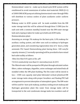Demineralized water to – make up to closed cycle BCW system will be
conditioned to avoid commission of carbon steel materials 3NOS (2+1)
of 2000 CMH ACWpumpsetutilizingdemineraised water through PHEs
will distribute to various coolers of plant auxiliaries under uniform
pressure .
Makeup water to ACW system will be made available from the DM
water storage tank this will be achieved through three 5 CMH (one for
each unit with a common standby) located near the DM water storage
tank and a typing is taken for make up to both unit ACW tanks.
Demineralization plant:
Assuming an average 3% makeup for the heat cycle; 1.0% makeup for
auxiliary cooling system, and other uses such as makeup to hydrogen
generation plant, and considering regeneration time of 6 hours, a fully
automatic PLC based Dimineralizing plant having three- 100 cum/hr
capacity streams ( 2 normally operating)will be provided to have mixed
bed cutlet nullity as follows:
-Silica less than 0.01 ppm as Sio2 -pH
7.0+0.2-conductivity Less than 0.1 micronhos/cum At 25oC
The filtered water will be pumped to DM plant through activated carbon
filters, cation exchanges, degasifies, anion exchanges and mixed beds all
installed within the DM plant building. The Dm water will be stored in
two – 1500 cum capacity steel plate fabricated vertical cylindrical DM
water storage tanks along with proper breathers and floating PVC ball
arrangementto preventabsorption of atmospheric gases. The DM water
will be used for heat cycle makeup, auxiliary coolingcircuit makeup and
Hydrogen generation plant Dm water from storage tanks will be
transported to the unit condensate storage tanks two numbers each of
 