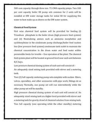 500 cum capacity through three nos. 75 CMH capacity pimps. Two 100
per cent capacity boiler fill pump sets common for 2 units will be
installed at DM water storage tanks for initial fill for supplying Dm
water to heat make up as shown on the DM water system.
Chemical Feed System
Unit wise chemical feed system will be provided for feeding (i)
Trisodium phosphate in the boiler drum (high pressure feed system)
and (ii) Neutralizing amines such as ammonia morpholine and
cyclohexylmine in the condensate pump discharge/boiler feed suction
line (low pressure feed system) condensate tank outlet to maintain the
chemical concentration in the drum water and feed water within
permissible limits for trouble – free operation of the plant. The chemical
feed system plant will be located at ground level near each unit between
B/C bays.
Low pressure chemical dosing system of each unit will consist of:-
An adequately sized mixing tank provided with stirrer and a metering
tank.
Two (2) full capacity metering pump sets complete with suction filters,
valves, specialties, and other accessories with pipe work, fittings etc as
necessary Normally, one pump set will run intermittently while the
other pump set will be standby.
High pressure chemical dosing system of each unit will consist of. An
adequately sized mixing tank at a higher level provided with stirrer and
a metering tank for gravity drawlof chemical solution from mixing tank.
Two full capacity (one operating while the other standby) metering
 