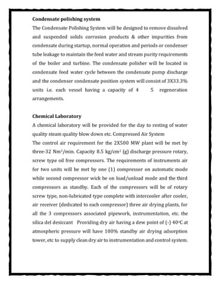 Condensate polishing system
The Condensate Polishing System will be designed to remove dissolved
and suspended solids corrosion products & other impurities from
condensate during startup, normal operation and periods or condenser
tube leakage to maintain the feed water and stream purity requirements
of the boiler and turbine. The condensate polisher will be located in
condensate feed water cycle between the condensate pump discharge
and the condenser condensate position system will consist of 3X33.3%
units i.e. each vessel having a capacity of 4 5 regeneration
arrangements.
Chemical Laboratory
A chemical laboratory will be provided for the day to resting of water
quality steam quality blow down etc. Compressed Air System
The control air requirement for the 2X500 MW plant will be met by
three-32 Nm3/min. Capacity 8.5 kg/cm2 (g) discharge pressure rotary,
screw type oil free compressors. The requirements of instruments air
for two units will be met by one (1) compressor on automatic mode
while second compressor wick be on load/unload mode and the third
compressors as standby. Each of the compressors will be of rotary
screw type, non-lubricated type complete with intercooler after cooler,
air receiver (dedicated to each compressor) three air drying plants, for
all the 3 compressors associated pipework, instrumentation, etc. the
silica del desiccant Providing dry air having a dew point of (-) 40oC at
atmospheric pressure will have 100% standby air drying adsorption
tower, etc to supply clean dry air to instrumentation and control system.
 
