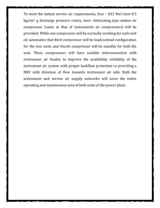 To meet the station service air requirements, four – b32 Nm3/min 8.5
kg/cm2 g discharge pressure rotary, men –lubricating type station air
compressor (same as that of instruments air compressors) will be
provided. While one compressor will be normally working for each unit
oil automatics that third compressor will be load/unload configuration
for the two units and fourth compressor will be standby for both the
unit. These compressors will have suitable interconnection with
instrument air header to improve the availability reliability of the
instrument air system with proper backflow protection i.e providing a
NRV with direction of flow towards instrument air side. Both the
instrument and service air supply networks will cover the entire
operating and maintenance area of both units of the power plant.
 