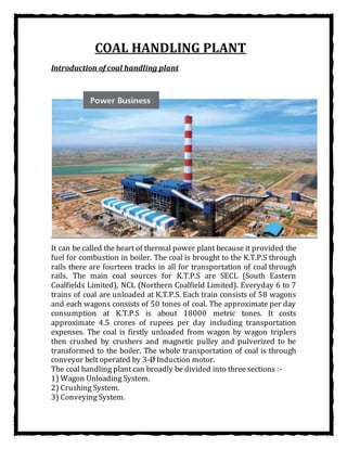 COAL HANDLING PLANT
Introduction of coal handling plant
It can be called the heart of thermal power plant because it provided the
fuel for combustion in boiler. The coal is brought to the K.T.P.S through
rails there are fourteen tracks in all for transportation of coal through
rails. The main coal sources for K.T.P.S are SECL (South Eastern
Coalfields Limited), NCL (Northern Coalfield Limited). Everyday 6 to 7
trains of coal are unloaded at K.T.P.S. Each train consists of 58 wagons
and each wagons consists of 50 tones of coal. The approximate per day
consumption at K.T.P.S is about 18000 metric tones. It costs
approximate 4.5 crores of rupees per day including transportation
expenses. The coal is firstly unloaded from wagon by wagon triplers
then crushed by crushers and magnetic pulley and pulverized to be
transformed to the boiler. The whole transportation of coal is through
conveyor belt operated by 3-Ø Induction motor.
The coal handling plant can broadly be divided into three sections :-
1) Wagon Unloading System.
2) Crushing System.
3) Conveying System.
 