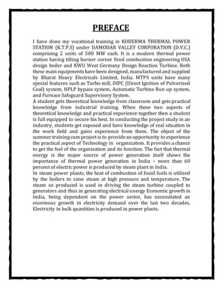 PREFACE
I have done my vocational training in KODERMA THERMAL POWER
STATION (K.T.P.S) under DAMODAR VALLEY CORPORATION (D.V.C.)
comprising 2 units of 500 MW each. It is a modern thermal power
station having tilting burner corner fired combustion engineering USA
design boiler and KWU West Germany Design Reaction Turbine. Both
these main equipmentshave been designed, manufactured and supplied
by Bharat Heavy Electricals Limited, India. MTPS units have many
special features such as Turbo mill, DIPC (Direct Ignition of Pulverized
Coal) system, HPLP bypass system, Automatic Turbine Run up system,
and Furnace Safeguard Supervisory System.
A student gets theoretical knowledge from classroom and gets practical
knowledge from industrial training. When these two aspects of
theoretical knowledge and practical experience together then a student
is full equipped to secure his best. In conducting the project study in an
industry, students get exposed and have knowledge of real situation in
the work field and gains experience from them. The object of the
summer trainingcum project is to providean opportunity to experience
the practical aspect of Technology in organization. It provides a chance
to get the feel of the organization and its function. The fact that thermal
energy is the major source of power generation itself shows the
importance of thermal power generation in India – more than 60
percent of electric power is produced by steam plant in India.
In steam power plants, the heat of combustion of fossil fuels is utilized
by the boilers to raise steam at high pressure and temperature. The
steam so produced is used in driving the steam turbine coupled to
generators and thus in generating electrical energy Economic growth in
India, being dependent on the power sector, has necessitated an
enormous growth in electricity demand over the last two decades.
Electricity in bulk quantities is produced in power plants.
 