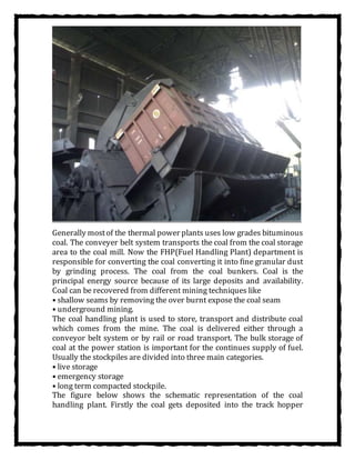 Generally mostof the thermal power plants uses low grades bituminous
coal. The conveyer belt system transports the coal from the coal storage
area to the coal mill. Now the FHP(Fuel Handling Plant) department is
responsible for converting the coal converting it into fine granular dust
by grinding process. The coal from the coal bunkers. Coal is the
principal energy source because of its large deposits and availability.
Coal can be recovered from different mining techniques like
• shallow seams by removing the over burnt expose the coal seam
• underground mining.
The coal handling plant is used to store, transport and distribute coal
which comes from the mine. The coal is delivered either through a
conveyor belt system or by rail or road transport. The bulk storage of
coal at the power station is important for the continues supply of fuel.
Usually the stockpiles are divided into three main categories.
• live storage
• emergency storage
• long term compacted stockpile.
The figure below shows the schematic representation of the coal
handling plant. Firstly the coal gets deposited into the track hopper
 