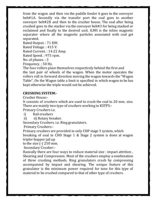from the wagon and then via the paddle feeder it goes to the conveyer
belt#1A. Secondly via the transfer port the coal goes to another
conveyer belt#2B and then to the crusher house. The coal after being
crushed goes to the stacker via the conveyer belt#3 for being stacked or
reclaimed and finally to the desired unit. ILMS is the inline magnetic
separator where all the magnetic particles associated with coal get
separated.
Rated Output. : 71 KW.
Rated Voltage. : 415 V.
Rated Current. : 14.22 Amp.
Rated Speed. : 975 rpm.
No. of phases. : 3
Frequency. : 50 Hz.
The four rollers place themselves respectively behind the first and
the last pair of wheels of the wagon. When the motor operates the
rollers roll in forward direction moving the wagon towards the “Wagon
Table”. On the Wagon table a limit is specified in which wagon to be has
kept otherwise the triple would not be achieved.
CRUSHING SYSTEM:-
Crusher House:-
It consists of crushers which are used to crush the coal to 20 mm. size.
There are mainly two type of crushers working in KSTPS:-
Primary Crushers i.e.
i) Rail crushers
ii) ii) Rotary breaker.
Secondary Crushers. i.e. Ring granulators.
Primary Crushers:-
Primary crushers are provided in only CHP stage 3 system, which
breaking of coal in CHO Stage 1 & Stage 2 system is done at wagon
tripler hopper jail up
to the size (-) 250 mm.
Secondary Crusher:-
Basically there are four ways to reduce material size : impact attrition ,
Shearing and Compression. Most of the crushers employ a combination
of three crushing methods. Ring granulators crush by compressing
accompanied by impact and shearing. The unique feature of this
granulator is the minimum power required for tone for this type of
material to be crushed compared to that of other type of crushers.
 