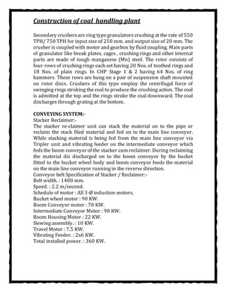 Construction of coal handling plant
Secondary crushersare ring typegranulators crushing at the rate of 550
TPH/ 750 TPH for input size of 250 mm. and output size of 20 mm. The
crusher is coupled with motor and gearbox by fluid coupling. Main parts
of granulator like break plates, cages , crushing rings and other internal
parts are made of tough manganese (Mn) steel. The rotor consists of
four rows of crushing rings each set having 20 Nos. of toothed rings and
18 Nos. of plain rings. In CHP Stage 1 & 2 having 64 Nos. of ring
hammers. These rows are hung on a pair of suspension shaft mounted
on rotor discs. Crushers of this type employ the centrifugal force of
swinging rings stroking the coal to produce the crushing action. The coal
is admitted at the top and the rings stroke the coal downward. The coal
discharges through grating at the bottom.
CONVEYING SYSTEM:-
Stacker Reclaimer:-
The stacker re-claimer unit can stack the material on to the pipe or
reclaim the stack filed material and fed on to the main line conveyor.
While stacking material is being fed from the main line conveyor via
Tripler unit and vibrating feeder on the intermediate conveyor which
fedsthe boom conveyor of the stacker cum reclaimer. During reclaiming
the material dis discharged on to the boom conveyor by the bucket
fitted to the bucket wheel body and boom conveyor feeds the material
on the main line conveyor running in the reverse direction.
Conveyor belt Specification of Stacker / Reclaimer:-
Belt width. : 1400 mm.
Speed. : 2.2 m/second.
Schedule of motor : All 3-Ø induction motors.
Bucket wheel motor : 90 KW.
Boom Conveyor motor : 70 KW.
Intermediate Conveyor Motor : 90 KW.
Boom Housing Motor : 22 KW.
Slewing assembly. : 10 KW.
Travel Motor : 7.5 KW.
Vibrating Feeder. : 2x6 KW.
Total installed power. : 360 KW.
 