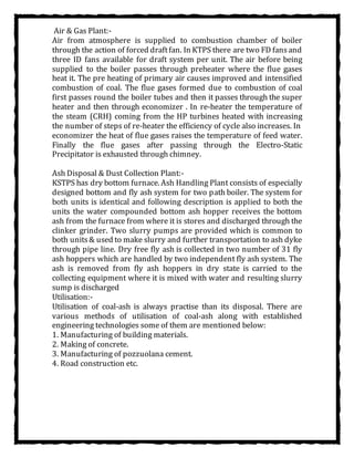 Air & Gas Plant:-
Air from atmosphere is supplied to combustion chamber of boiler
through the action of forced draftfan. In KTPS there are two FD fansand
three ID fans available for draft system per unit. The air before being
supplied to the boiler passes through preheater where the flue gases
heat it. The pre heating of primary air causes improved and intensified
combustion of coal. The flue gases formed due to combustion of coal
first passes round the boiler tubes and then it passes through the super
heater and then through economizer . In re-heater the temperature of
the steam (CRH) coming from the HP turbines heated with increasing
the number of steps of re-heater the efficiency of cycle also increases. In
economizer the heat of flue gases raises the temperature of feed water.
Finally the flue gases after passing through the Electro-Static
Precipitator is exhausted through chimney.
Ash Disposal & Dust Collection Plant:-
KSTPS has dry bottom furnace. Ash Handling Plant consists of especially
designed bottom and fly ash system for two path boiler. The system for
both units is identical and following description is applied to both the
units the water compounded bottom ash hopper receives the bottom
ash from the furnace from where it is stores and discharged through the
clinker grinder. Two slurry pumps are provided which is common to
both units& used to make slurry and further transportation to ash dyke
through pipe line. Dry free fly ash is collected in two number of 31 fly
ash hoppers which are handled by two independent fly ash system. The
ash is removed from fly ash hoppers in dry state is carried to the
collecting equipment where it is mixed with water and resulting slurry
sump is discharged
Utilisation:-
Utilisation of coal-ash is always practise than its disposal. There are
various methods of utilisation of coal-ash along with established
engineering technologies some of them are mentioned below:
1. Manufacturing of building materials.
2. Making of concrete.
3. Manufacturing of pozzuolana cement.
4. Road construction etc.
 
