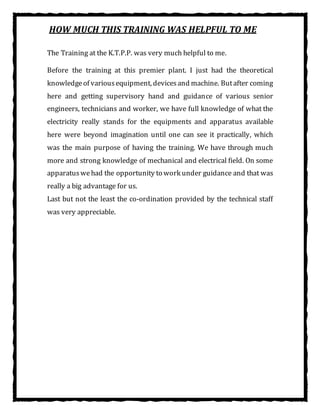 HOW MUCH THIS TRAINING WAS HELPFUL TO ME
The Training at the K.T.P.P. was very much helpful to me.
Before the training at this premier plant. I just had the theoretical
knowledgeof variousequipment, devicesand machine. Butafter coming
here and getting supervisory hand and guidance of various senior
engineers, technicians and worker, we have full knowledge of what the
electricity really stands for the equipments and apparatus available
here were beyond imagination until one can see it practically, which
was the main purpose of having the training. We have through much
more and strong knowledge of mechanical and electrical field. On some
apparatuswehad the opportunity to work under guidance and that was
really a big advantage for us.
Last but not the least the co-ordination provided by the technical staff
was very appreciable.
 