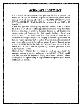 ACKNOWLEDGEMENT
It is a matter of great pleasure and privilege for me to present this
report of 30 days on the basis of practical knowledge gained by me
during practical training at KODEMA THERMAL POWER STATION
(K.T.P.S.), KODERMA (JHARKHAND) during session 1 june 2015 to 30
june 2015.
I with full pleasure converge my heartiest thanks to Er. KESHAW
KRISHNA & Er. K.N DUTTA to support me at each and every step of my
training Schedule. I attribute hearties thanks to all Engineering
departments and Engineers for their Ample Guidance during my
training period. The dissertation has been prepared based on the
vocational training undergone in a highly esteemed organization of
Eastern region, a pioneer in Generation Transmission & Distribution of
power, one of the most technically advanced & largest thermal power
stations in JHARKHAND, the Koderma Thermal Power Station (K.T.P.S),
under DVC. I would like to express my heartfelt gratitude to the
authorities of Koderma
Thermal Power Station for providing me such an opportunity to
undergo training in the thermal power plant of DVC, K.T.P.S. I would
also like to thank the Engineers, highly experienced without whom
such type of concept building in respect of thermal power plant would
not have been possible.
 