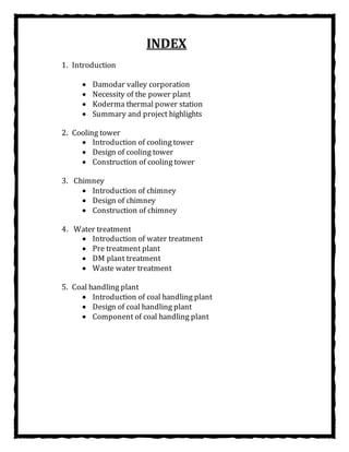 INDEX
1. Introduction
 Damodar valley corporation
 Necessity of the power plant
 Koderma thermal power station
 Summary and project highlights
2. Cooling tower
 Introduction of cooling tower
 Design of cooling tower
 Construction of cooling tower
3. Chimney
 Introduction of chimney
 Design of chimney
 Construction of chimney
4. Water treatment
 Introduction of water treatment
 Pre treatment plant
 DM plant treatment
 Waste water treatment
5. Coal handling plant
 Introduction of coal handling plant
 Design of coal handling plant
 Component of coal handling plant
 