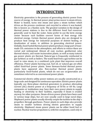 INTRODUCTION
Electricity generation is the process of generating electric power from
source of energy. In thermal power plant prime mover is steam driven.
Water is heated, turns into steam and spins a steam turbine which
drives an the process condenser and recycled to where it was heated;
this is known as a Rankin cycle. The greatest variation in the design of
thermal power stations is due to the different fossil fuel resources
generally used to heat the water. Some prefer to use the term energy
center because such facilities convert forms of heat energy into
electrical energy. Certain thermal power plants also are designed to
produce heat energy for industrial purposes of district heating, or
desalination of water, in addition to generating electrical power.
Globally, fossil fueled thermal power plantsproducea large part of man-
made CO2 emissions to the atmosphere, and efforts to reduce these are
varied and widespread. Almost all coal, nuclear, geothermal, solar
thermal electric, and waste incineration plants, as well as many natural
gas power plants are thermal. Natural gas is frequently combusted in
gas turbines as well as boilers. The waste heat from a gas turbine can be
used to raise steam, in a combined cycle plant that improves overall
efficiency. Power plants burning coal, fuel oil, or natural gas are often
called fossil-fuel power plants. Some biomass-fueled thermal power
plants have appeared also. Non-nuclear thermal power plants,
particularly fossil-fueled plants, which do not use co-generation are
sometimes referred to as conventional power plants.
Commercial electric utility power stations are usually constructed on a
large scale and designed for continuousoperation. Electric power plants
typically use three-phase electrical generators to produce alternating
current (AC) electric power at a frequency of 50 Hz or 60 Hz. Large
companies or institutions may have their own power plants to supply
heating or electricity to their facilities, especially if steam is created
anyway for other purposes. Steam-driven power plants have been used
in various large ships, but are now usually used in large naval ships.
Shipboard power plants usually directly couple the turbine to the ship's
propellers through gearboxes. Power plants in such ships also provide
steam to smaller turbines driving electric generators to supply
electricity. Shipboard steam power plants can be either fossil fuel or
nuclear. Nuclear marine propulsion is, with few exceptions, used only in
 