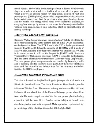 naval vessels. There have been perhaps about a dozen turbo-electric
ships in which a steam-driven turbine drives an electric generator
which powers an electric motor for propulsion. Combined heat and
power plants (CH&P plants), often called co-generation plants, produce
both electric power and heat for process heat or space heating. Steam
and hot water lose energy when piped over substantial distance, so
carrying heat energy by steam or hot water is often only worthwhile
within a local area, such as a ship, industrial plant, or district heating of
nearby buildings.
DAMODAR VALLEY CORPORATION
Damodar Valley Corporation was established on 7th July 1948.It is the
most reputed company in the eastern zone of India. DVC in established
on the Damodar River. The K.T.P.S under the DVC is the largest thermal
plant in JHARKHAND. It has the capacity of 1000MW with 2 units of
500MW each. Withthe introduction of another two units of 500MW that
is in construction it will be the largest in JHARKHAND. Koderma
Thermal Power Station also known as K.T.P.S is located in the Koderma.
It is one of the Thermal Power Stations of Damodar Valley Corporation .
The total power plant campus area is surrounded by boundary walls
and is basically divided into two major parts, first the Power Plant area
itself and the second is the Colony area for the residence and other
facilities for KTPSs͛ employees.
KODERMA THERMAL POWER STATION
This site is located at Banjhedih village in jainagar block of Koderma
District in Jharkhand state. The site is 5 km from River Barakar, on the
tailrace of Telaiya Dam. The nearest railway stations are Herodih and
koderma. Grand chord line of the Eastern Railways passes about 2km
from site.The water requirement of the thermal power plant including
expansion will be from River Barakar above telaiya. A closed cycle
circulating water system is proposed. Make up water requirement for
present stage of the plant is estimated at 4000m3/hr. DVC.
 