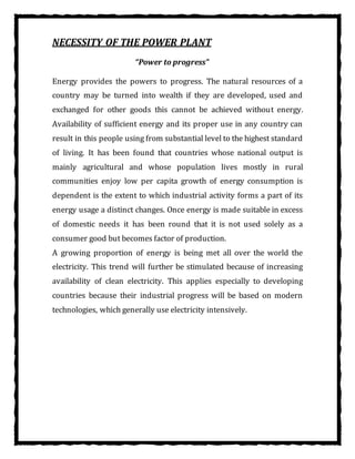 NECESSITY OF THE POWER PLANT
“Power to progress”
Energy provides the powers to progress. The natural resources of a
country may be turned into wealth if they are developed, used and
exchanged for other goods this cannot be achieved without energy.
Availability of sufficient energy and its proper use in any country can
result in this people using from substantial level to the highest standard
of living. It has been found that countries whose national output is
mainly agricultural and whose population lives mostly in rural
communities enjoy low per capita growth of energy consumption is
dependent is the extent to which industrial activity forms a part of its
energy usage a distinct changes. Once energy is made suitable in excess
of domestic needs it has been round that it is not used solely as a
consumer good but becomes factor of production.
A growing proportion of energy is being met all over the world the
electricity. This trend will further be stimulated because of increasing
availability of clean electricity. This applies especially to developing
countries because their industrial progress will be based on modern
technologies, which generally use electricity intensively.
 