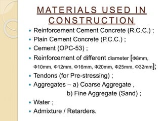 M AT E R I A L S U S E D I N
C O N S T R U C T I O N
 Reinforcement Cement Concrete (R.C.C.) ;
 Plain Cement Concrete (P.C.C.) ;
 Cement (OPC-53) ;
 Reinforcement of different diameter [Ф8mm,
Ф10mm, Ф12mm, Ф16mm, Ф20mm, Ф25mm, Ф32mm];
 Tendons (for Pre-stressing) ;
 Aggregates – a) Coarse Aggregate ,
b) Fine Aggregate (Sand) ;
 Water ;
 Admixture / Retarders.
 