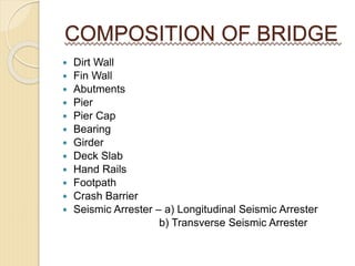 COMPOSITION OF BRIDGE
 Dirt Wall
 Fin Wall
 Abutments
 Pier
 Pier Cap
 Bearing
 Girder
 Deck Slab
 Hand Rails
 Footpath
 Crash Barrier
 Seismic Arrester – a) Longitudinal Seismic Arrester
b) Transverse Seismic Arrester
 