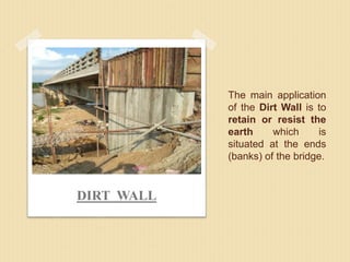 The main application
of the Dirt Wall is to
retain or resist the
earth which is
situated at the ends
(banks) of the bridge.
DIRT WALL
 