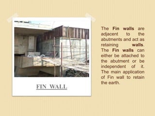 The Fin walls are
adjacent to the
abutments and act as
retaining walls.
The Fin walls can
either be attached to
the abutment or be
independent of it.
The main application
of Fin wall to retain
the earth.
FIN WALL
 
