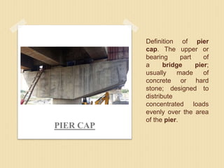 Definition of pier
cap. The upper or
bearing part of
a bridge pier;
usually made of
concrete or hard
stone; designed to
distribute
concentrated loads
evenly over the area
of the pier.
PIER CAP
 
