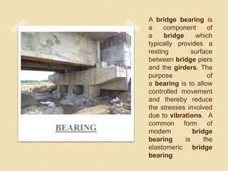 A bridge bearing is
a component of
a bridge which
typically provides a
resting surface
between bridge piers
and the girders. The
purpose of
a bearing is to allow
controlled movement
and thereby reduce
the stresses involved
due to vibrations. A
common form of
modern bridge
bearing is the
elastomeric bridge
bearing
BEARING
 