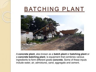 BATCHING PLANT
A concrete plant, also known as a batch plant or batching plant or
a concrete batching plant, is equipment that combines various
ingredients to form different grade concrete. Some of these inputs
include water, air, admixtures, sand, aggregate and cement.
 