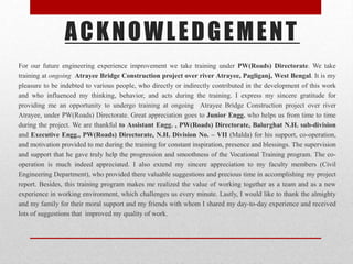 ACKNOWLEDGEMENT
For our future engineering experience improvement we take training under PW(Roads) Directorate. We take
training at ongoing Atrayee Bridge Construction project over river Atrayee, Pagliganj, West Bengal. It is my
pleasure to be indebted to various people, who directly or indirectly contributed in the development of this work
and who influenced my thinking, behavior, and acts during the training. I express my sincere gratitude for
providing me an opportunity to undergo training at ongoing Atrayee Bridge Construction project over river
Atrayee, under PW(Roads) Directorate. Great appreciation goes to Junior Engg. who helps us from time to time
during the project. We are thankful to Assistant Engg. , PW(Roads) Directorate, Balurghat N.H. sub-division
and Executive Engg., PW(Roads) Directorate, N.H. Division No. – VII (Malda) for his support, co-operation,
and motivation provided to me during the training for constant inspiration, presence and blessings. The supervision
and support that he gave truly help the progression and smoothness of the Vocational Training program. The co-
operation is much indeed appreciated. I also extend my sincere appreciation to my faculty members (Civil
Engineering Department), who provided there valuable suggestions and precious time in accomplishing my project
report. Besides, this training program makes me realized the value of working together as a team and as a new
experience in working environment, which challenges us every minute. Lastly, I would like to thank the almighty
and my family for their moral support and my friends with whom I shared my day-to-day experience and received
lots of suggestions that improved my quality of work.
 